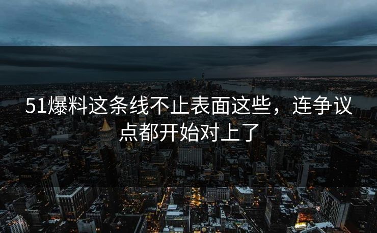 51爆料这条线不止表面这些，连争议点都开始对上了