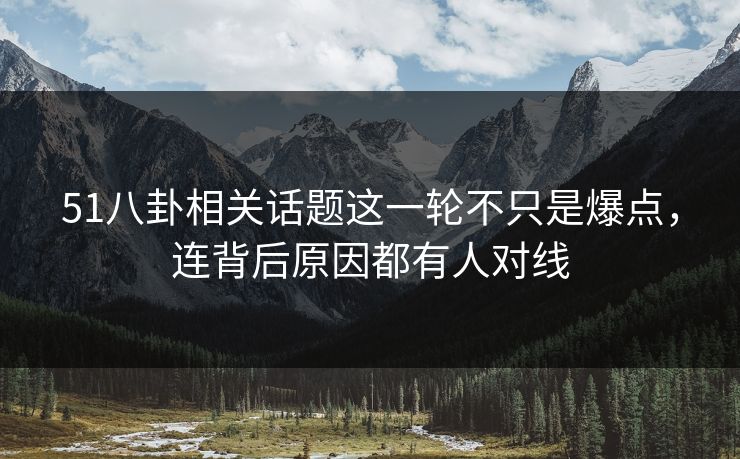 51八卦相关话题这一轮不只是爆点，连背后原因都有人对线