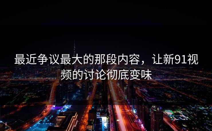 最近争议最大的那段内容，让新91视频的讨论彻底变味