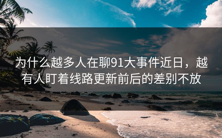 为什么越多人在聊91大事件近日，越有人盯着线路更新前后的差别不放