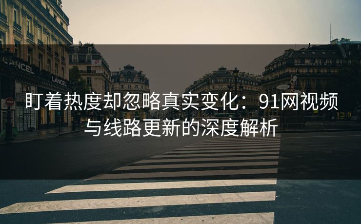 盯着热度却忽略真实变化：91网视频与线路更新的深度解析