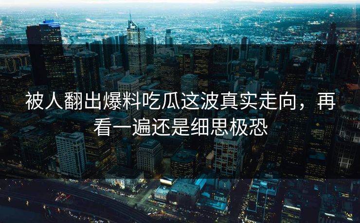 被人翻出爆料吃瓜这波真实走向，再看一遍还是细思极恐