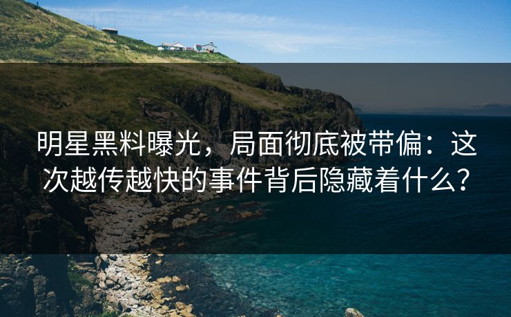 明星黑料曝光，局面彻底被带偏：这次越传越快的事件背后隐藏着什么？