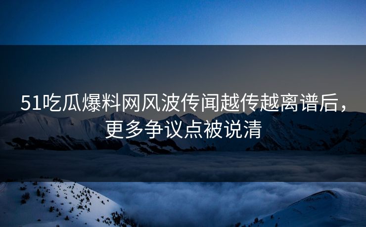 51吃瓜爆料网风波传闻越传越离谱后，更多争议点被说清