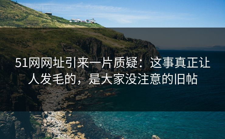 51网网址引来一片质疑：这事真正让人发毛的，是大家没注意的旧帖