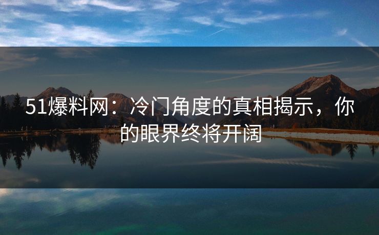 51爆料网：冷门角度的真相揭示，你的眼界终将开阔