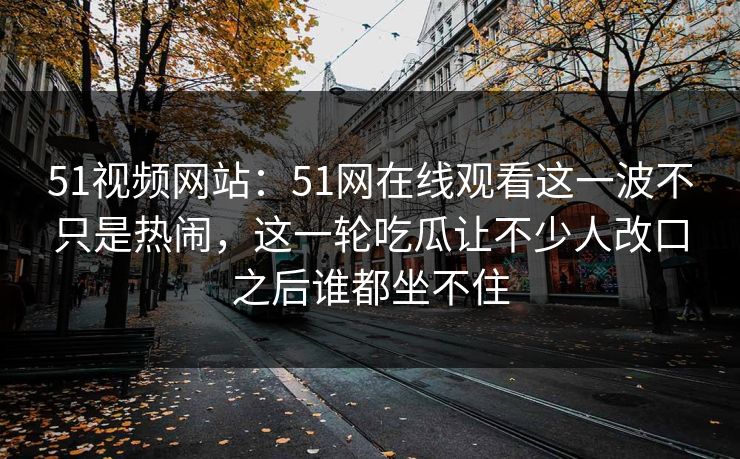 51视频网站：51网在线观看这一波不只是热闹，这一轮吃瓜让不少人改口之后谁都坐不住