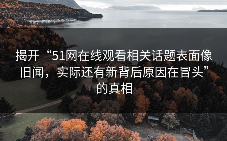 揭开“51网在线观看相关话题表面像旧闻，实际还有新背后原因在冒头”的真相