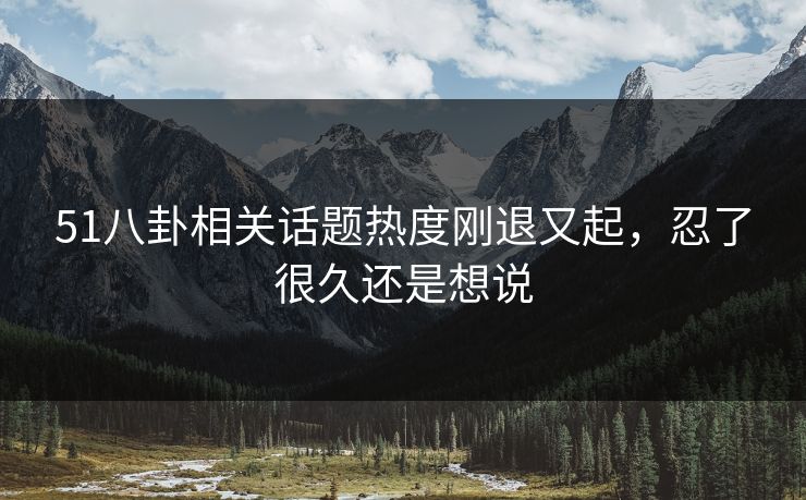 51八卦相关话题热度刚退又起，忍了很久还是想说