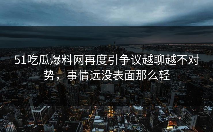 51吃瓜爆料网再度引争议越聊越不对势，事情远没表面那么轻