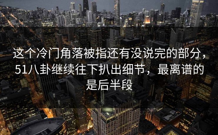 这个冷门角落被指还有没说完的部分，51八卦继续往下扒出细节，最离谱的是后半段