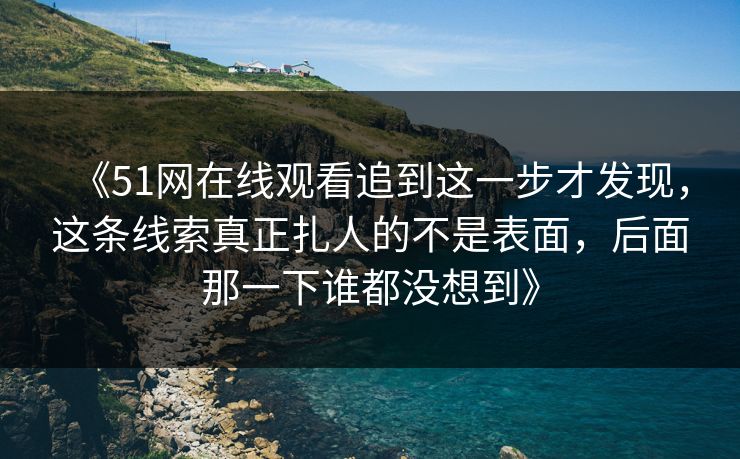《51网在线观看追到这一步才发现，这条线索真正扎人的不是表面，后面那一下谁都没想到》