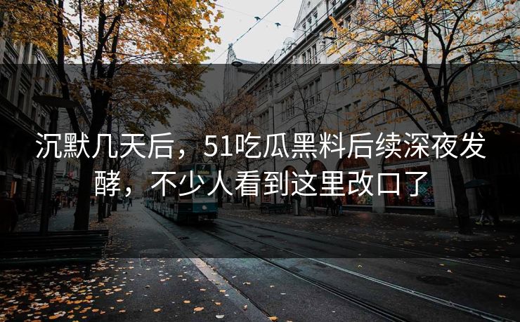 沉默几天后，51吃瓜黑料后续深夜发酵，不少人看到这里改口了