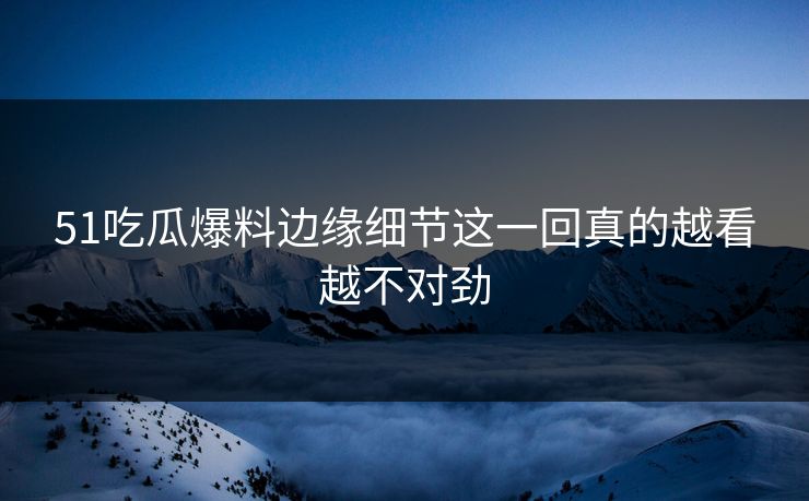 51吃瓜爆料边缘细节这一回真的越看越不对劲