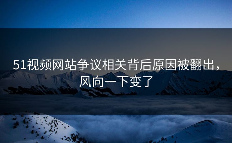 51视频网站争议相关背后原因被翻出,风向一下变了