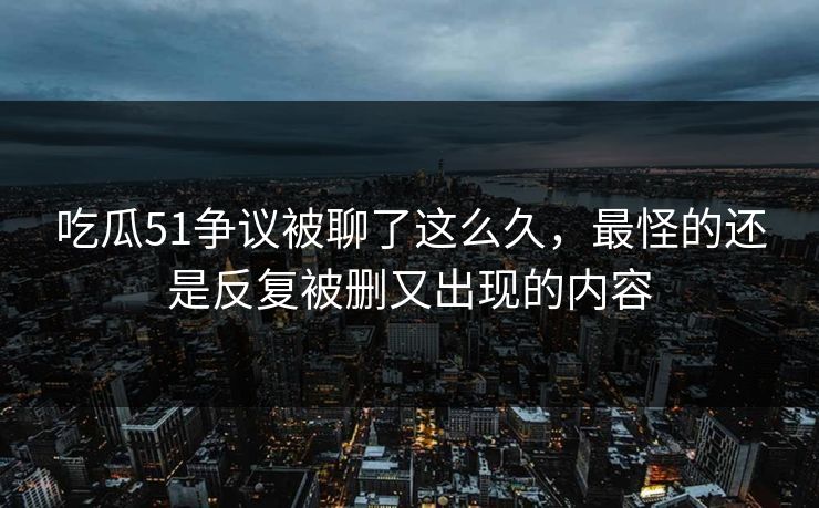 吃瓜51争议被聊了这么久,最怪的还是反复被删又出现的内容