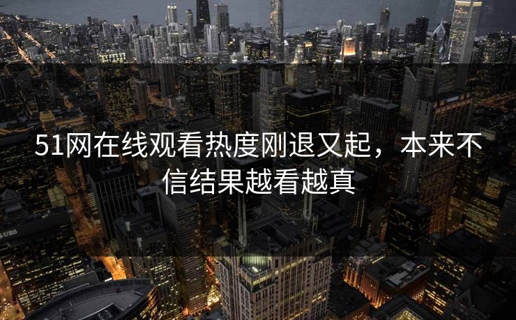 51网在线观看热度刚退又起，本来不信结果越看越真