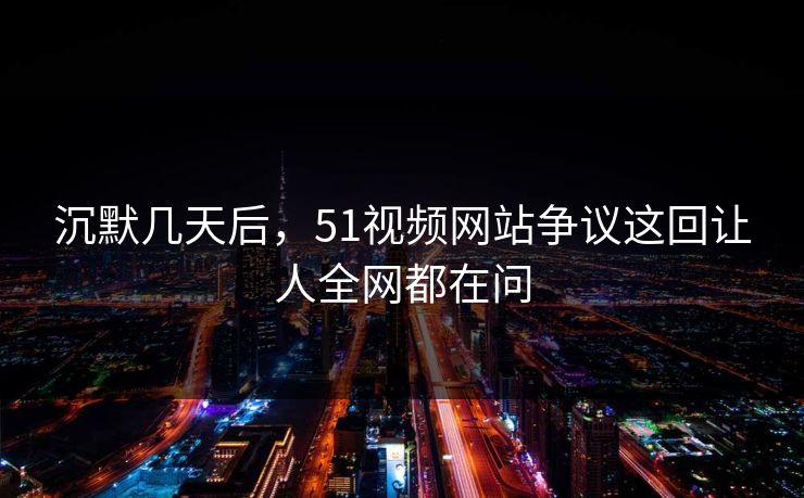 沉默几天后，51视频网站争议这回让人全网都在问