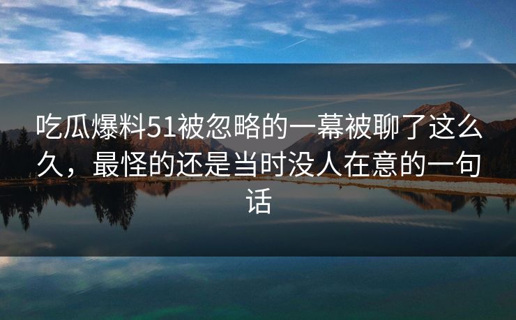 吃瓜爆料51被忽略的一幕被聊了这么久，最怪的还是当时没人在意的一句话