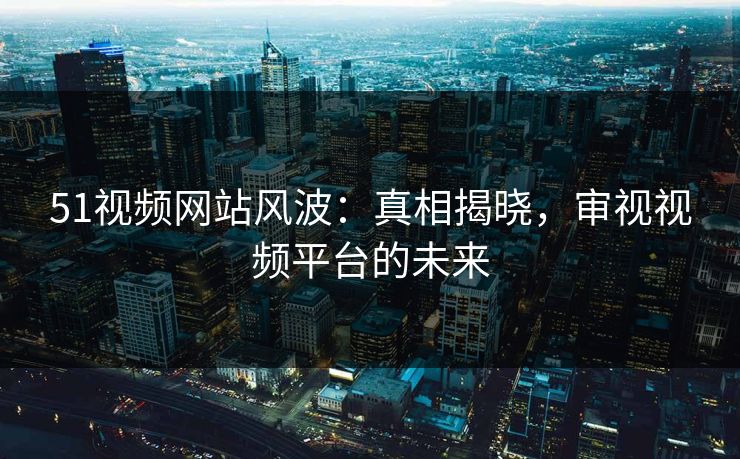 51视频网站风波：真相揭晓，审视视频平台的未来
