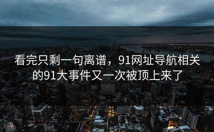 看完只剩一句离谱,91网址导航相关的91大事件又一次被顶上来了