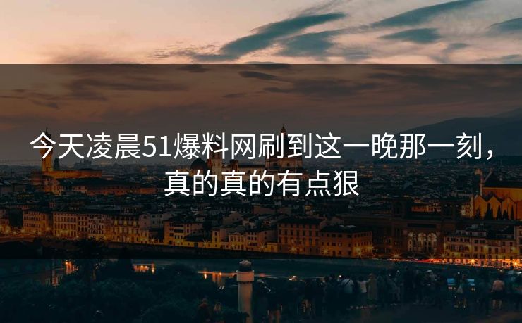 今天凌晨51爆料网刷到这一晚那一刻，真的真的有点狠
