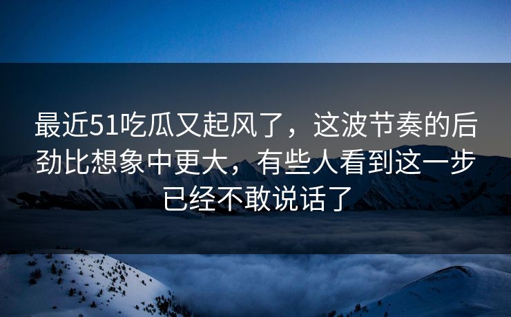 最近51吃瓜又起风了，这波节奏的后劲比想象中更大，有些人看到这一步已经不敢说话了