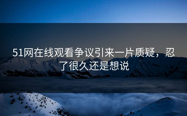 51网在线观看争议引来一片质疑,忍了很久还是想说