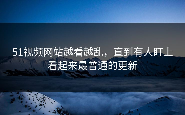 51视频网站越看越乱，直到有人盯上看起来最普通的更新