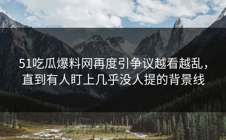 51吃瓜爆料网再度引争议越看越乱，直到有人盯上几乎没人提的背景线