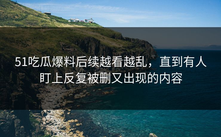 51吃瓜爆料后续越看越乱,直到有人盯上反复被删又出现的内容