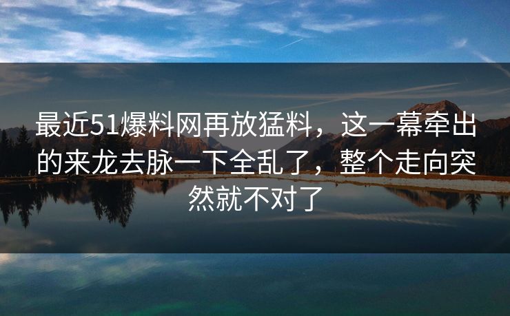 最近51爆料网再放猛料，这一幕牵出的来龙去脉一下全乱了，整个走向突然就不对了