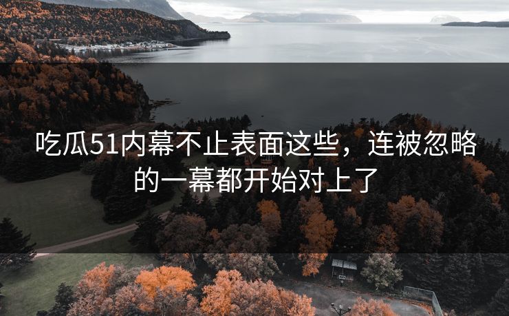 吃瓜51内幕不止表面这些，连被忽略的一幕都开始对上了