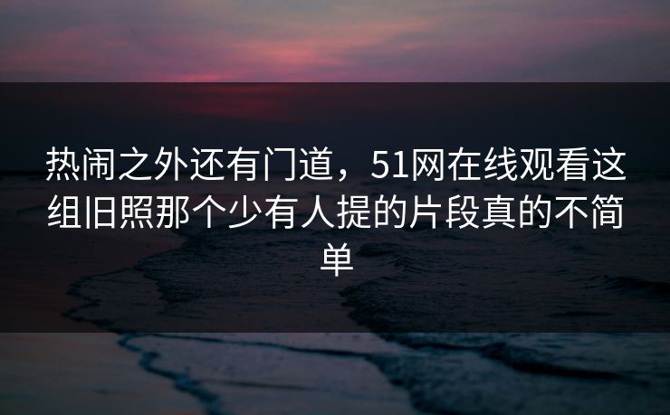 热闹之外还有门道,51网在线观看这组旧照那个少有人提的片段真的不简单