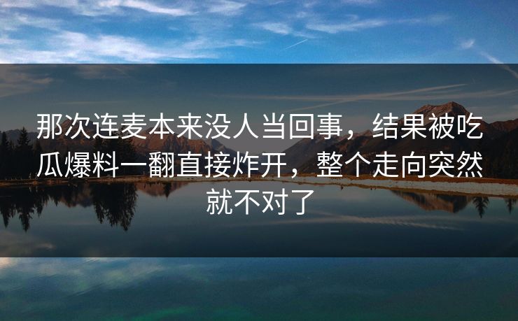 那次连麦本来没人当回事,结果被吃瓜爆料一翻直接炸开,整个走向突然就不对了