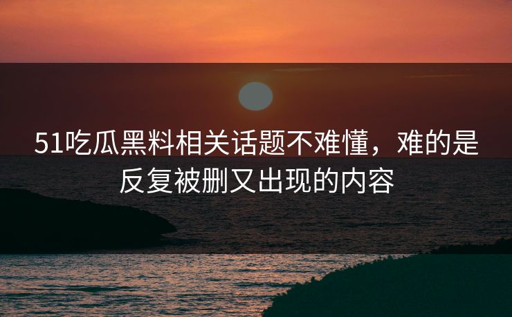 51吃瓜黑料相关话题不难懂，难的是反复被删又出现的内容
