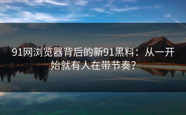 91网浏览器背后的新91黑料：从一开始就有人在带节奏？