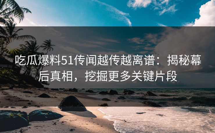 吃瓜爆料51传闻越传越离谱:揭秘幕后真相,挖掘更多关键片段