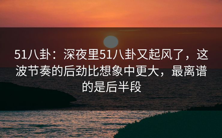 51八卦：深夜里51八卦又起风了，这波节奏的后劲比想象中更大，最离谱的是后半段