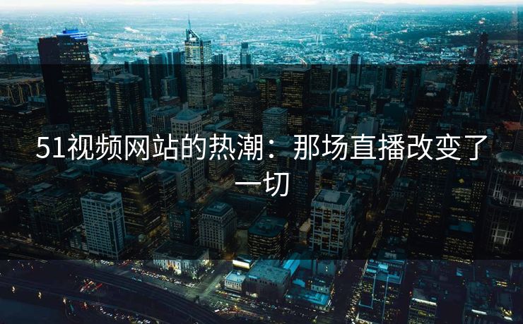 51视频网站的热潮：那场直播改变了一切