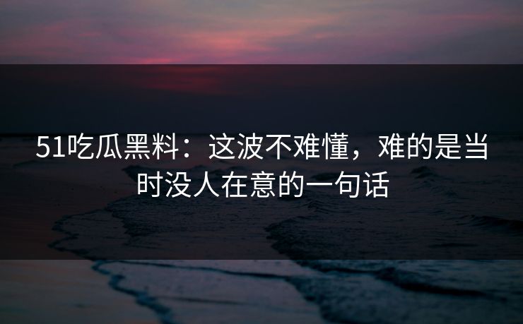 51吃瓜黑料：这波不难懂，难的是当时没人在意的一句话