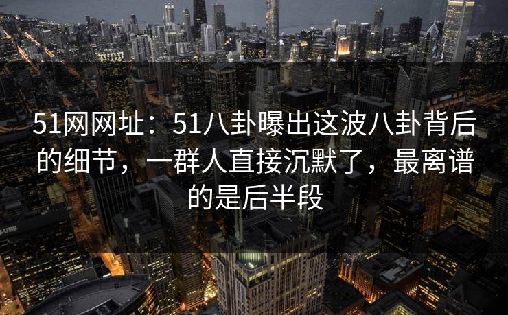 51网网址：51八卦曝出这波八卦背后的细节，一群人直接沉默了，最离谱的是后半段