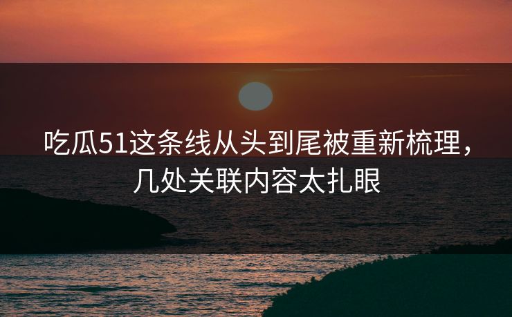 吃瓜51这条线从头到尾被重新梳理，几处关联内容太扎眼
