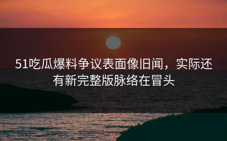 51吃瓜爆料争议表面像旧闻,实际还有新完整版脉络在冒头