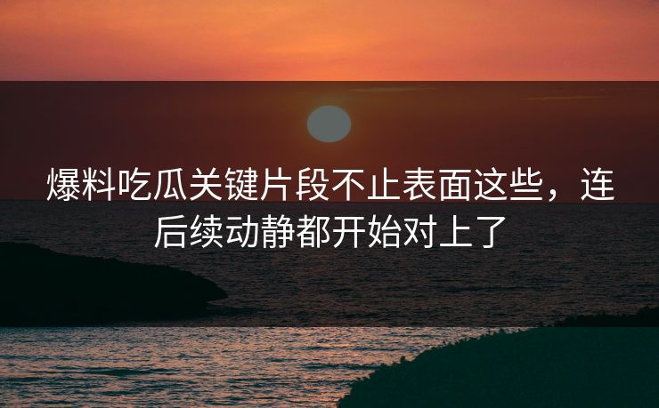 爆料吃瓜关键片段不止表面这些，连后续动静都开始对上了