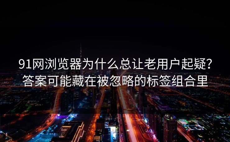 91网浏览器为什么总让老用户起疑？答案可能藏在被忽略的标签组合里
