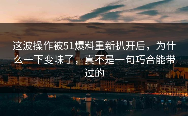 这波操作被51爆料重新扒开后,为什么一下变味了,真不是一句巧合能带过的