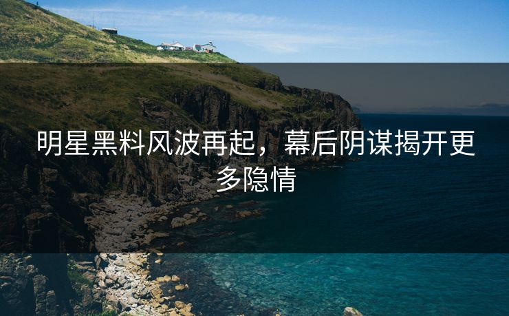 明星黑料风波再起，幕后阴谋揭开更多隐情