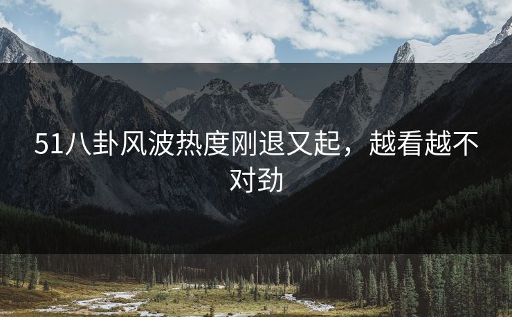 51八卦风波热度刚退又起，越看越不对劲