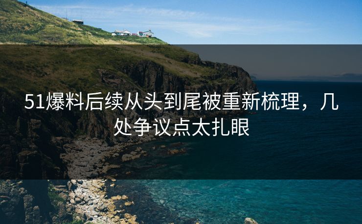 51爆料后续从头到尾被重新梳理，几处争议点太扎眼
